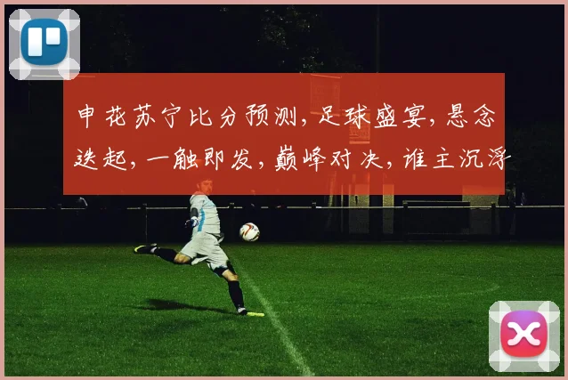 申花苏宁比分预测,足球盛宴,悬念迭起,一触即发,巅峰对决,谁主沉浮