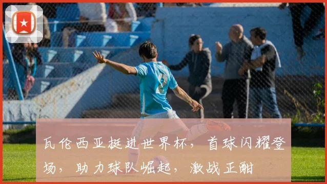 瓦伦西亚挺进世界杯，首球闪耀登场，助力球队崛起，激战正酣