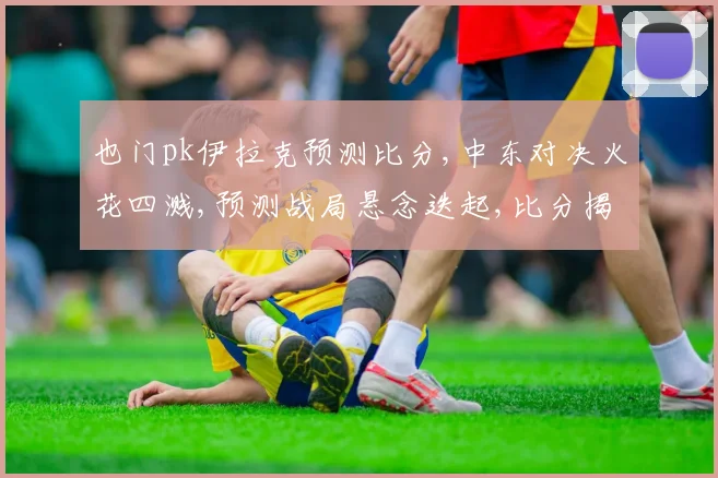 也门pk伊拉克预测比分,中东对决火花四溅,预测战局悬念迭起,比分揭晓谁主沉浮